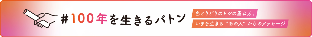 ＃100年を生きるバトン　色とりどりのトシの重ね方。いまを生きる”あの人”からのメッセージ